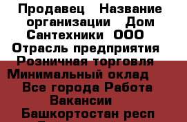 Продавец › Название организации ­ Дом Сантехники, ООО › Отрасль предприятия ­ Розничная торговля › Минимальный оклад ­ 1 - Все города Работа » Вакансии   . Башкортостан респ.,Баймакский р-н